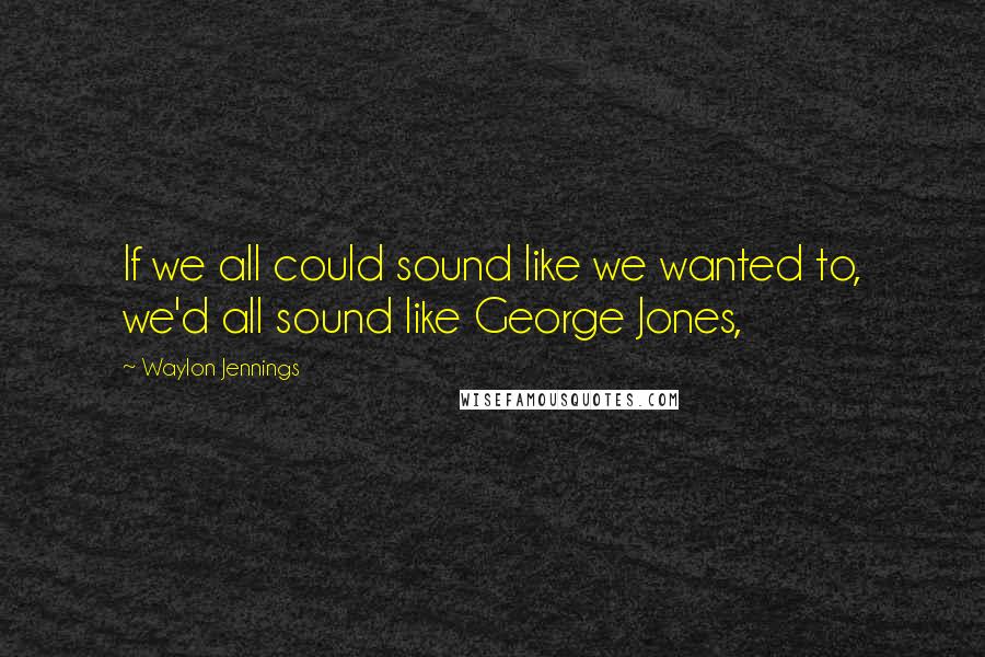 Waylon Jennings quotes: If we all could sound like we wanted to, we'd all sound like George Jones,