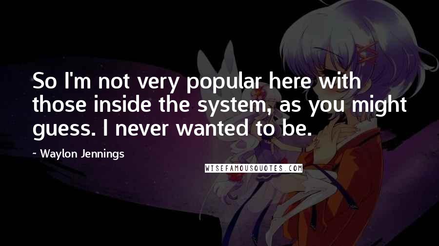 Waylon Jennings quotes: So I'm not very popular here with those inside the system, as you might guess. I never wanted to be.