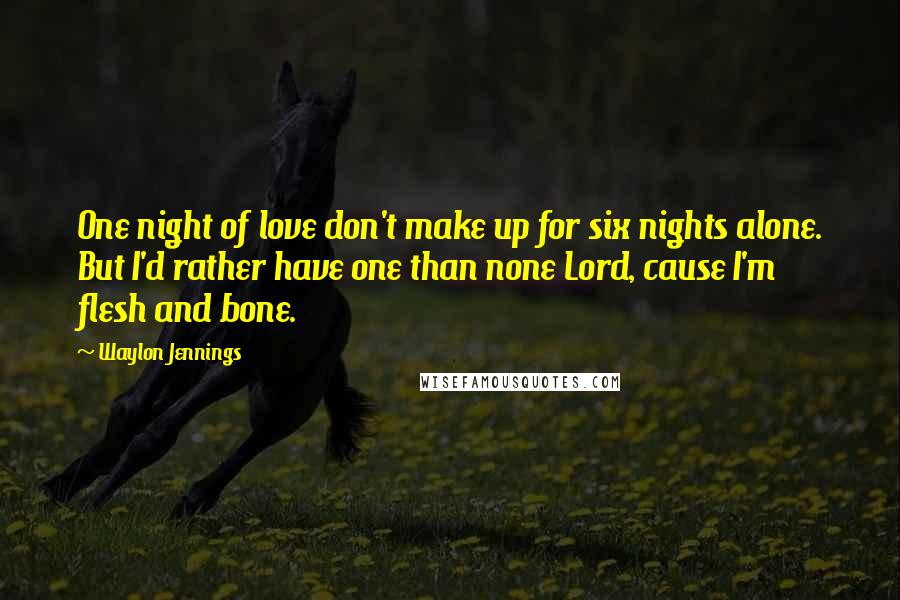 Waylon Jennings quotes: One night of love don't make up for six nights alone. But I'd rather have one than none Lord, cause I'm flesh and bone. Waylon Jennings quotes: One night of love don't make up for six nights alone. But I'd rather have one than none Lord, cause I'm flesh and bone.