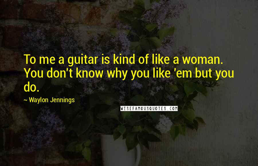 Waylon Jennings quotes: To me a guitar is kind of like a woman. You don't know why you like 'em but you do.