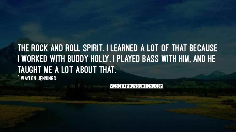 Waylon Jennings quotes: The rock and roll spirit. I learned a lot of that because I worked with Buddy Holly. I played bass with him, and he taught me a lot about that. Waylon Jennings quotes: The rock and roll spirit. I learned a lot of that because I worked with Buddy Holly. I played bass with him, and he taught me a lot about that.