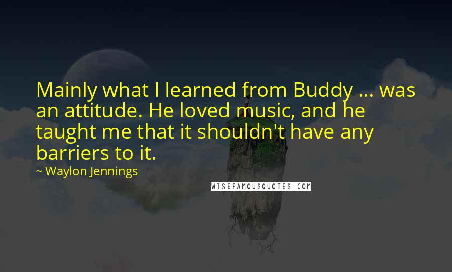 Waylon Jennings quotes: Mainly what I learned from Buddy ... was an attitude. He loved music, and he taught me that it shouldn't have any barriers to it. Waylon Jennings quotes: Mainly what I learned from Buddy ... was an attitude. He loved music, and he taught me that it shouldn't have any barriers to it.