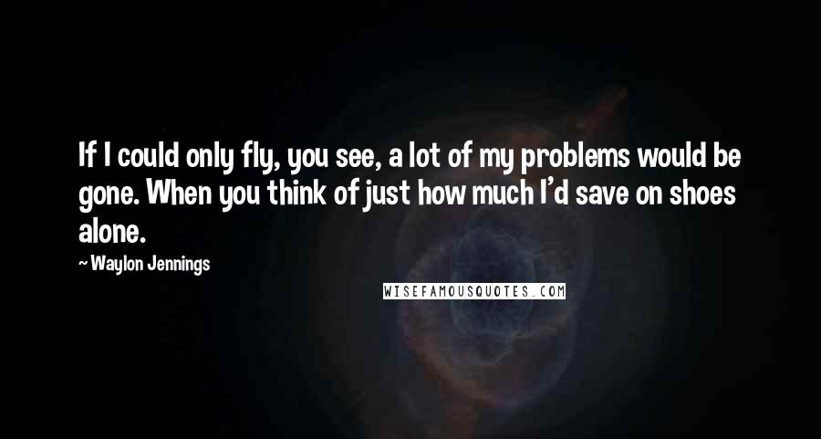 Waylon Jennings quotes: If I could only fly, you see, a lot of my problems would be gone. When you think of just how much I'd save on shoes alone.