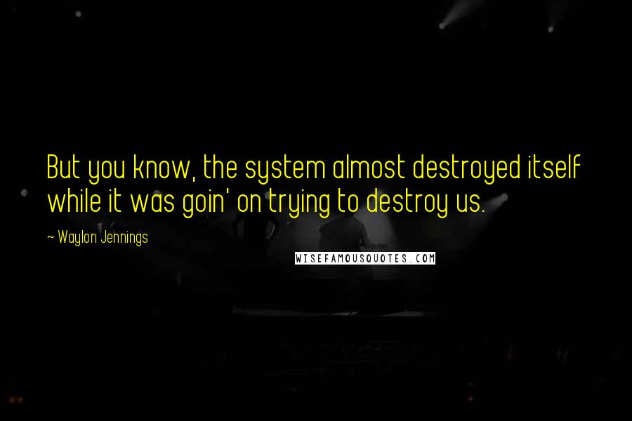 Waylon Jennings quotes: But you know, the system almost destroyed itself while it was goin' on trying to destroy us.