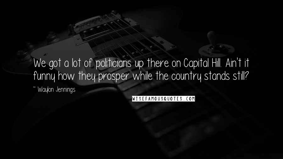 Waylon Jennings quotes: We got a lot of politicians up there on Capital Hill. Ain't it funny how they prosper while the country stands still?