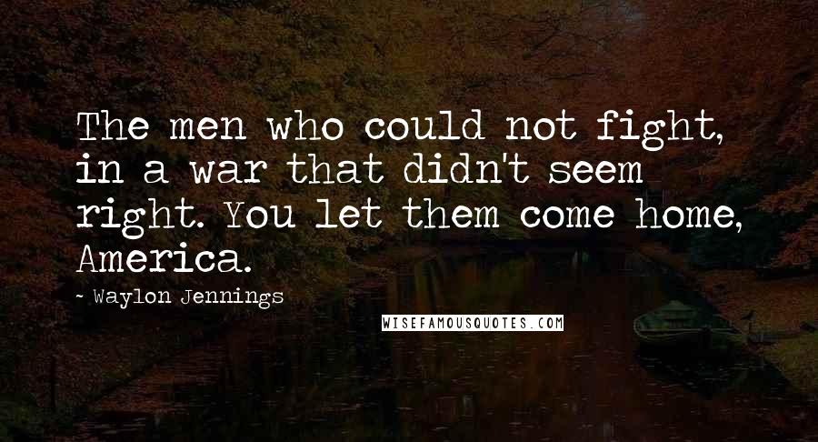 Waylon Jennings quotes: The men who could not fight, in a war that didn't seem right. You let them come home, America.