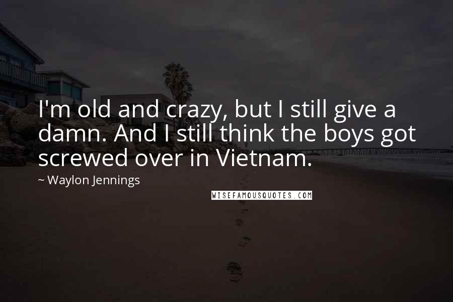 Waylon Jennings quotes: I'm old and crazy, but I still give a damn. And I still think the boys got screwed over in Vietnam.