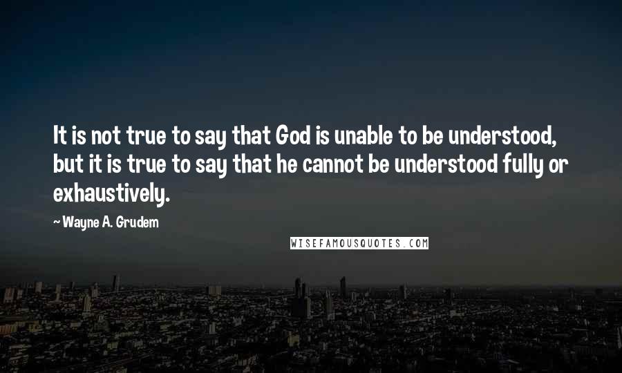 Wayne A. Grudem quotes: It is not true to say that God is unable to be understood, but it is true to say that he cannot be understood fully or exhaustively. Wayne A. Grudem quotes: It is not true to say that God is unable to be understood, but it is true to say that he cannot be understood fully or exhaustively.