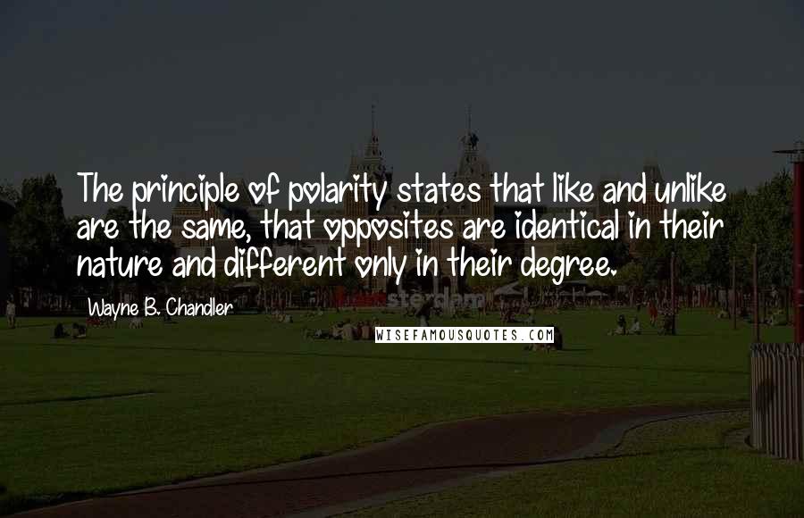 Wayne B. Chandler quotes: The principle of polarity states that like and unlike are the same, that opposites are identical in their nature and different only in their degree.