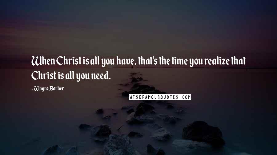 Wayne Barber quotes: When Christ is all you have, that's the time you realize that Christ is all you need.