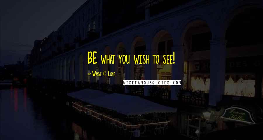 Wayne C. Long quotes: BE what you wish to see!