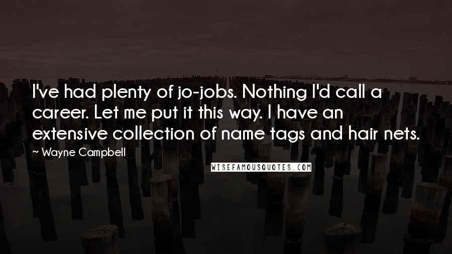 Wayne Campbell quotes: I've had plenty of jo-jobs. Nothing I'd call a career. Let me put it this way. I have an extensive collection of name tags and hair nets. Wayne Campbell quotes: I've had plenty of jo-jobs. Nothing I'd call a career. Let me put it this way. I have an extensive collection of name tags and hair nets.