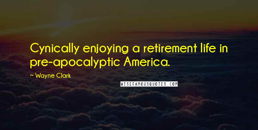 Wayne Clark quotes: Cynically enjoying a retirement life in pre-apocalyptic America.