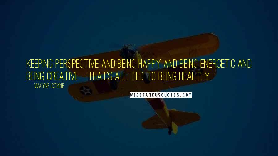 Wayne Coyne quotes: Keeping perspective and being happy and being energetic and being creative - that's all tied to being healthy. Wayne Coyne quotes: Keeping perspective and being happy and being energetic and being creative - that's all tied to being healthy.