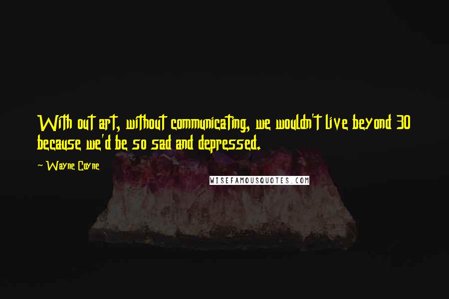 Wayne Coyne quotes: With out art, without communicating, we wouldn't live beyond 30 because we'd be so sad and depressed. Wayne Coyne quotes: With out art, without communicating, we wouldn't live beyond 30 because we'd be so sad and depressed.