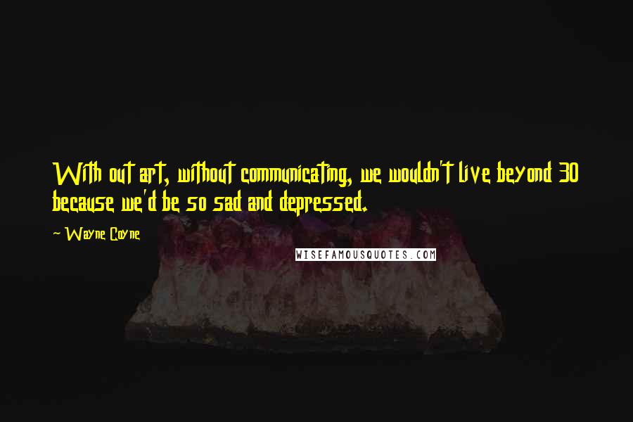 Wayne Coyne quotes: With out art, without communicating, we wouldn't live beyond 30 because we'd be so sad and depressed.