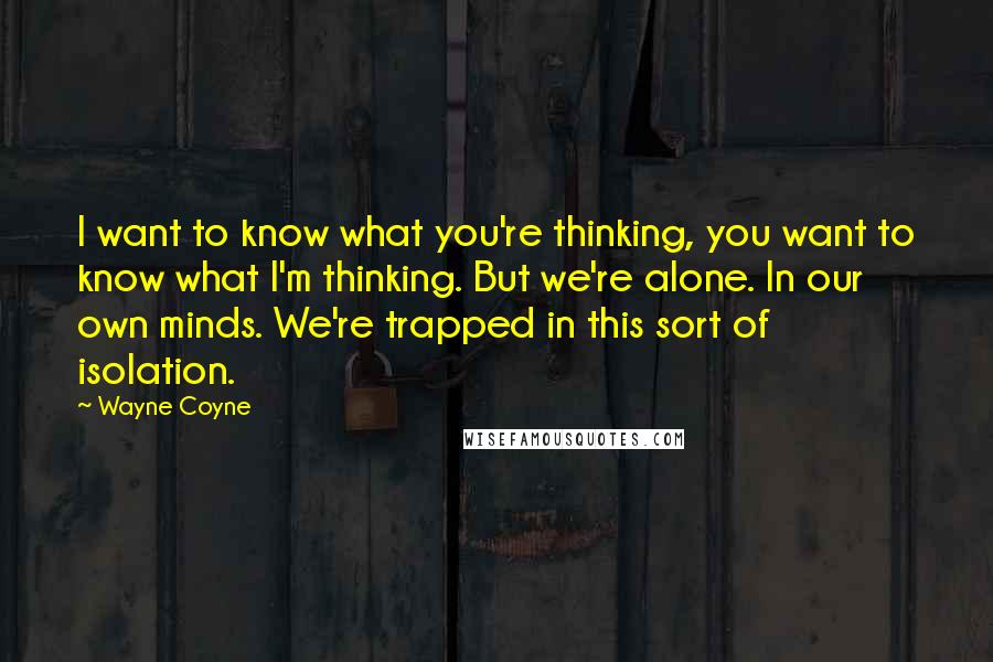 Wayne Coyne quotes: I want to know what you're thinking, you want to know what I'm thinking. But we're alone. In our own minds. We're trapped in this sort of isolation. Wayne Coyne quotes: I want to know what you're thinking, you want to know what I'm thinking. But we're alone. In our own minds. We're trapped in this sort of isolation.