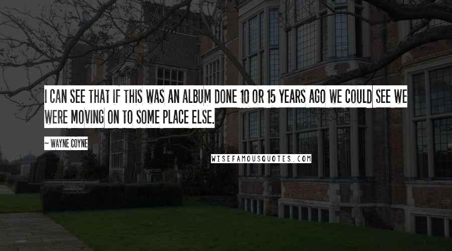 Wayne Coyne quotes: I can see that if this was an album done 10 or 15 years ago we could see we were moving on to some place else. Wayne Coyne quotes: I can see that if this was an album done 10 or 15 years ago we could see we were moving on to some place else.