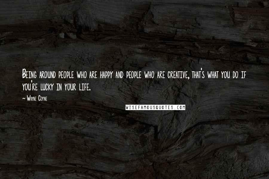 Wayne Coyne quotes: Being around people who are happy and people who are creative, that's what you do if you're lucky in your life.