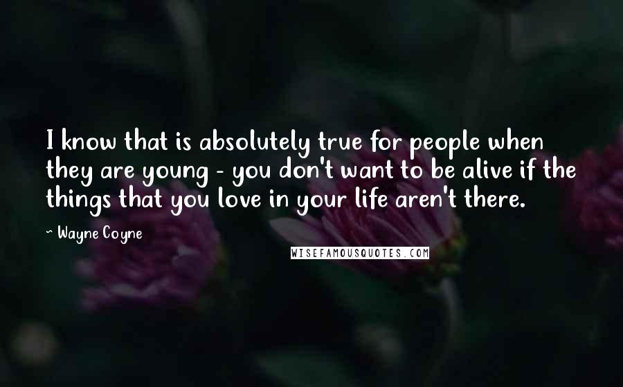 Wayne Coyne quotes: I know that is absolutely true for people when they are young - you don't want to be alive if the things that you love in your life aren't there. Wayne Coyne quotes: I know that is absolutely true for people when they are young - you don't want to be alive if the things that you love in your life aren't there.