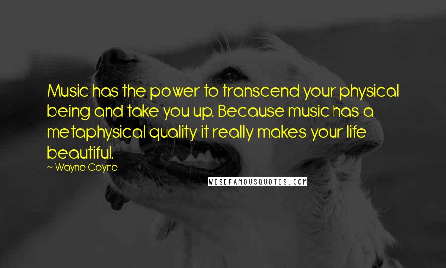 Wayne Coyne quotes: Music has the power to transcend your physical being and take you up. Because music has a metaphysical quality it really makes your life beautiful. Wayne Coyne quotes: Music has the power to transcend your physical being and take you up. Because music has a metaphysical quality it really makes your life beautiful.