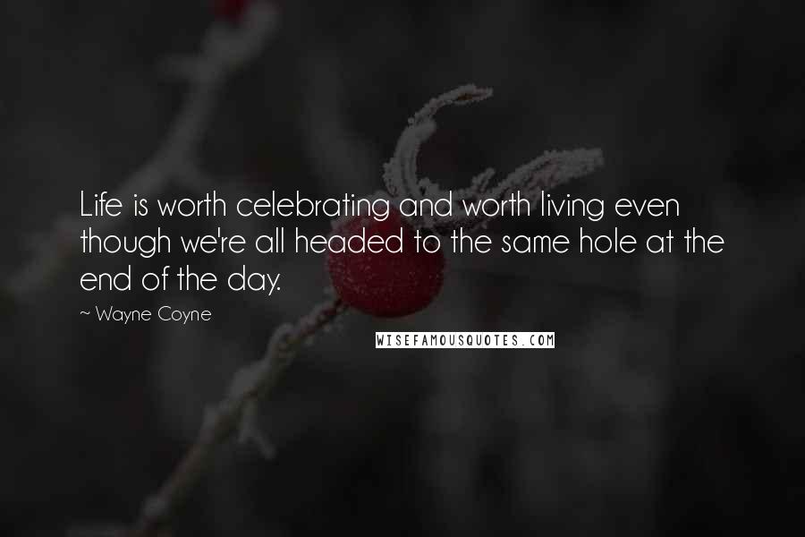 Wayne Coyne quotes: Life is worth celebrating and worth living even though we're all headed to the same hole at the end of the day. Wayne Coyne quotes: Life is worth celebrating and worth living even though we're all headed to the same hole at the end of the day.