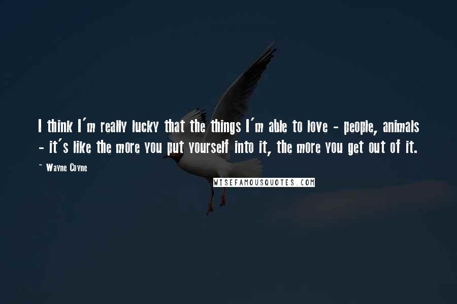 Wayne Coyne quotes: I think I'm really lucky that the things I'm able to love - people, animals - it's like the more you put yourself into it, the more you get out Wayne Coyne quotes: I think I'm really lucky that the things I'm able to love - people, animals - it's like the more you put yourself into it, the more you get out