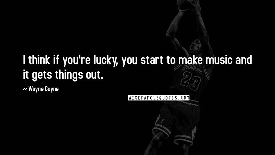 Wayne Coyne quotes: I think if you're lucky, you start to make music and it gets things out.