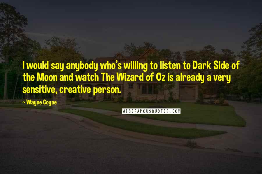 Wayne Coyne quotes: I would say anybody who's willing to listen to Dark Side of the Moon and watch The Wizard of Oz is already a very sensitive, creative person. Wayne Coyne quotes: I would say anybody who's willing to listen to Dark Side of the Moon and watch The Wizard of Oz is already a very sensitive, creative person.
