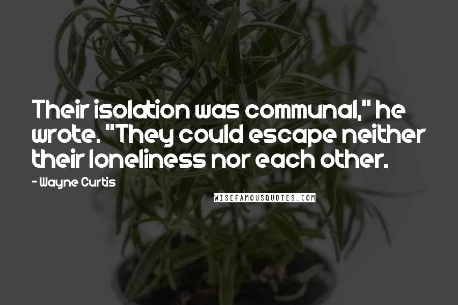 Wayne Curtis quotes: Their isolation was communal," he wrote. "They could escape neither their loneliness nor each other.