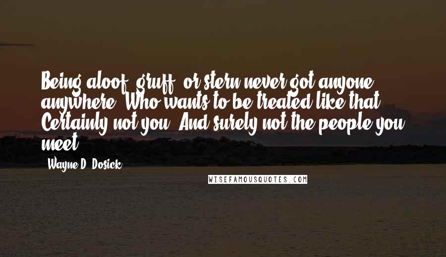 Wayne D. Dosick quotes: Being aloof, gruff, or stern never got anyone anywhere. Who wants to be treated like that? Certainly not you. And surely not the people you meet.