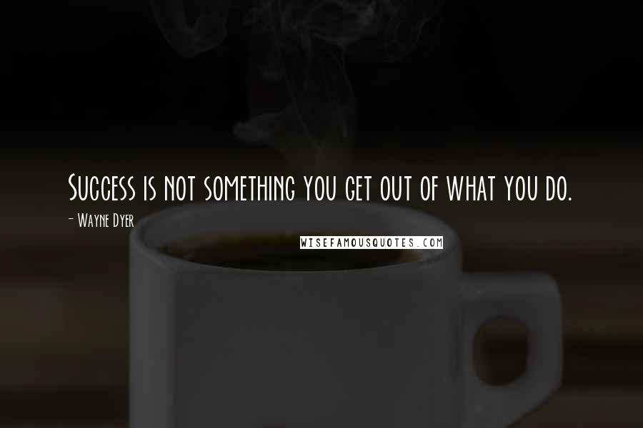 Wayne Dyer quotes: Success is not something you get out of what you do.