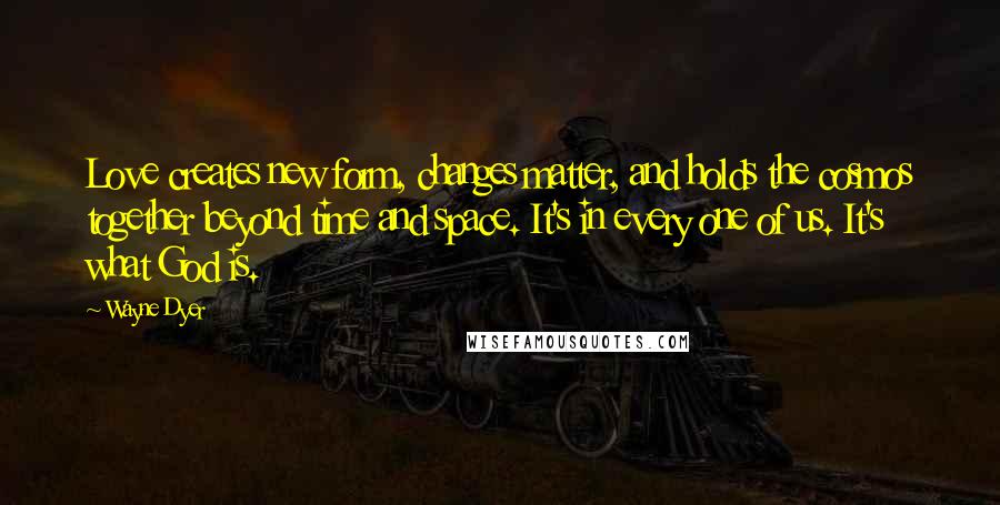 Wayne Dyer quotes: Love creates new form, changes matter, and holds the cosmos together beyond time and space. It's in every one of us. It's what God is.