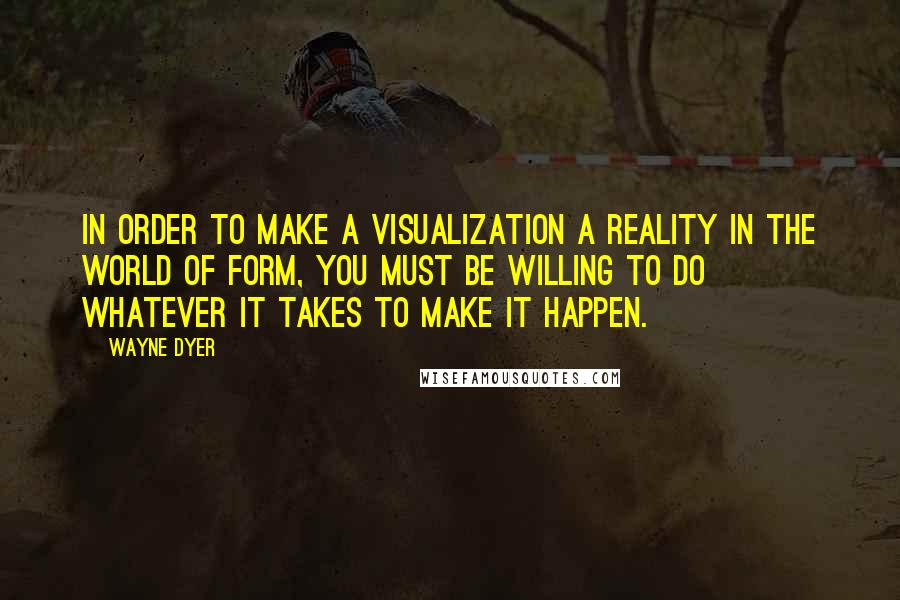 Wayne Dyer quotes: In order to make a visualization a reality in the world of form, you must be willing to do whatever it takes to make it happen.