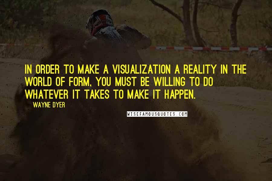 Wayne Dyer quotes: In order to make a visualization a reality in the world of form, you must be willing to do whatever it takes to make it happen. Wayne Dyer quotes: In order to make a visualization a reality in the world of form, you must be willing to do whatever it takes to make it happen.