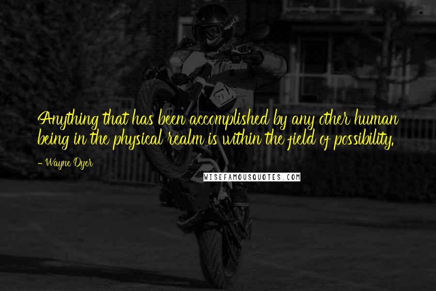 Wayne Dyer quotes: Anything that has been accomplished by any other human being in the physical realm is within the field of possibility.