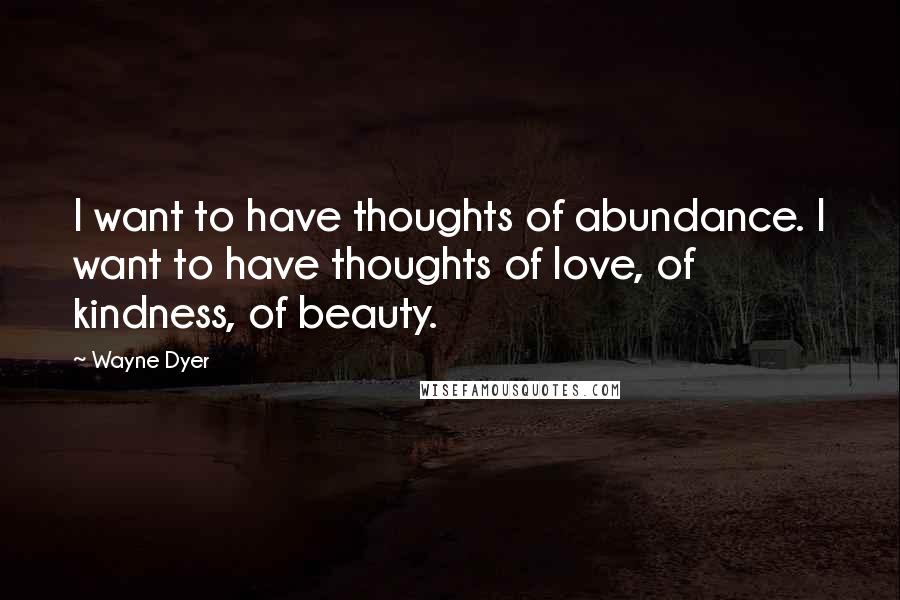 Wayne Dyer quotes: I want to have thoughts of abundance. I want to have thoughts of love, of kindness, of beauty.