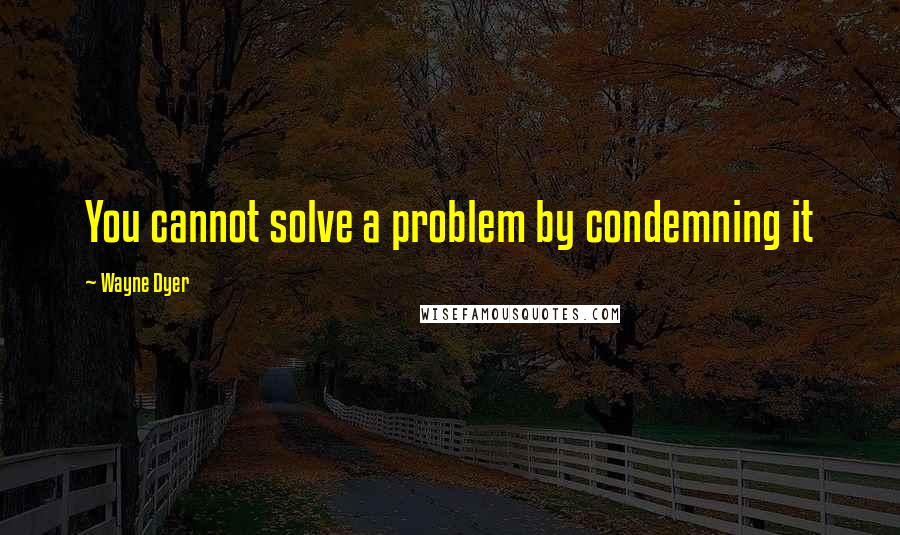 Wayne Dyer quotes: You cannot solve a problem by condemning it