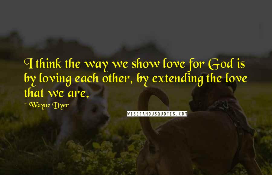 Wayne Dyer quotes: I think the way we show love for God is by loving each other, by extending the love that we are.