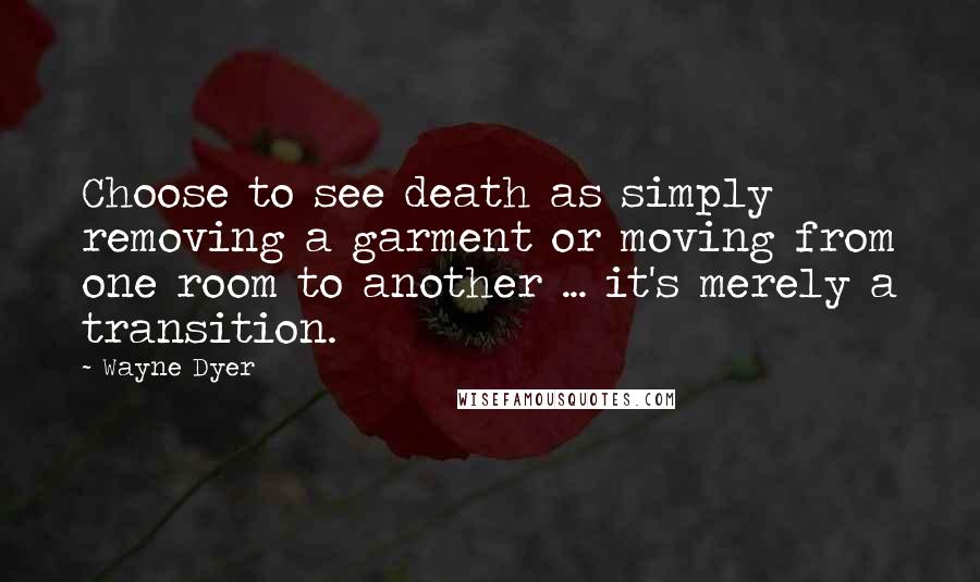 Wayne Dyer quotes: Choose to see death as simply removing a garment or moving from one room to another ... it's merely a transition.