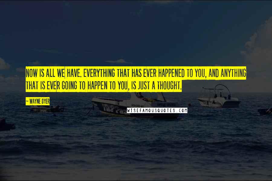 Wayne Dyer quotes: Now is all we have. Everything that has ever happened to you, and anything that is ever going to happen to you, is just a thought.