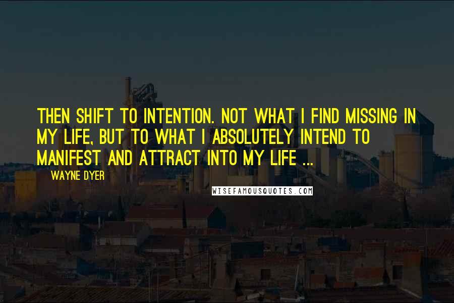 Wayne Dyer quotes: Then shift to intention. Not what I find missing in my life, but to what I absolutely intend to manifest and attract into my life ...