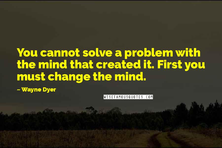 Wayne Dyer quotes: You cannot solve a problem with the mind that created it. First you must change the mind.
