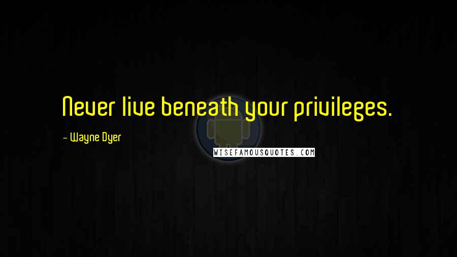 Wayne Dyer quotes: Never live beneath your privileges.