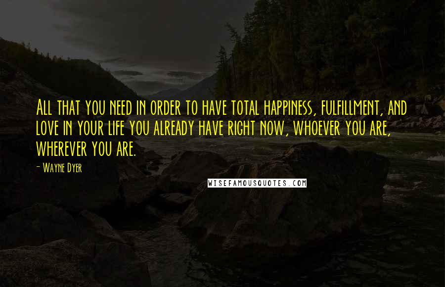 Wayne Dyer quotes: All that you need in order to have total happiness, fulfillment, and love in your life you already have right now, whoever you are, wherever you are.