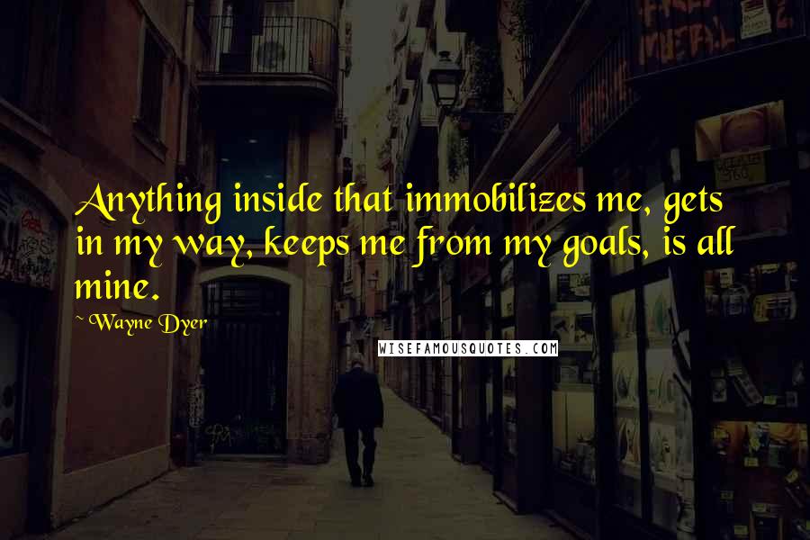 Wayne Dyer quotes: Anything inside that immobilizes me, gets in my way, keeps me from my goals, is all mine.