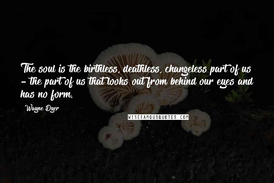 Wayne Dyer quotes: The soul is the birthless, deathless, changeless part of us - the part of us that looks out from behind our eyes and has no form. Wayne Dyer quotes: The soul is the birthless, deathless, changeless part of us - the part of us that looks out from behind our eyes and has no form.
