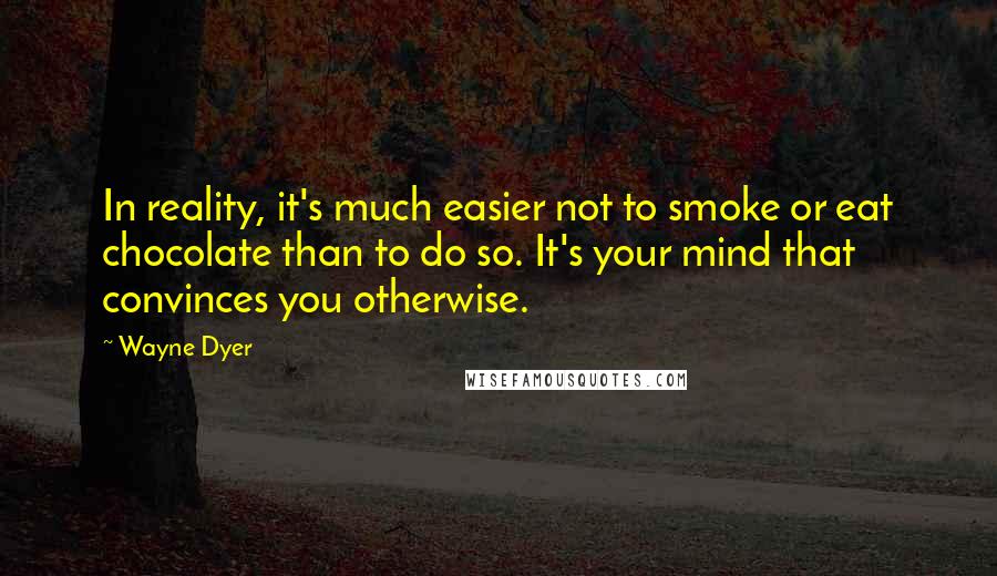 Wayne Dyer quotes: In reality, it's much easier not to smoke or eat chocolate than to do so. It's your mind that convinces you otherwise. Wayne Dyer quotes: In reality, it's much easier not to smoke or eat chocolate than to do so. It's your mind that convinces you otherwise.
