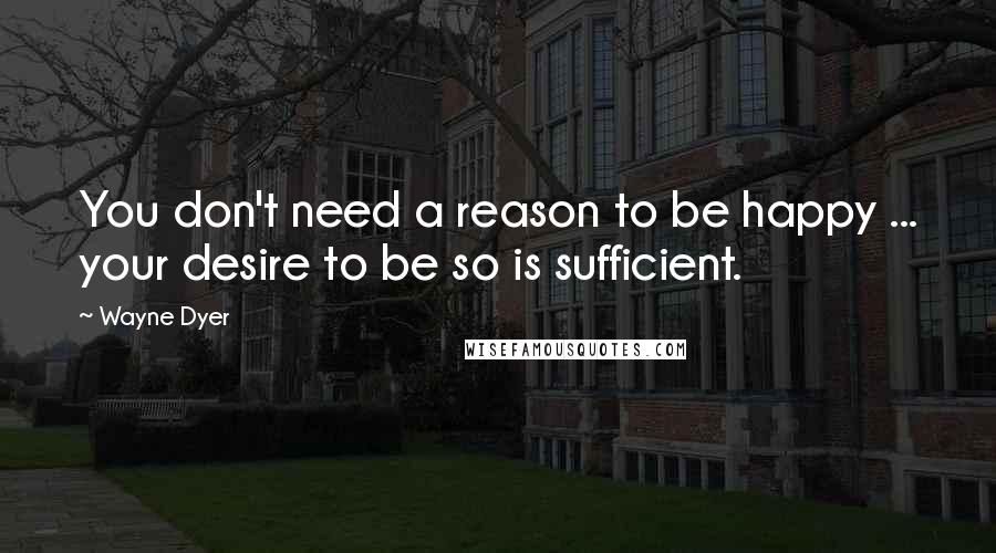 Wayne Dyer quotes: You don't need a reason to be happy ... your desire to be so is sufficient.