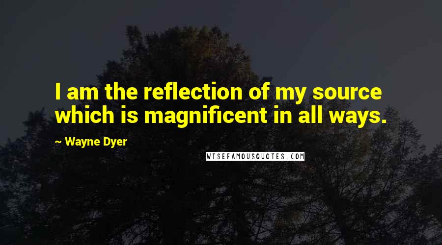 Wayne Dyer quotes: I am the reflection of my source which is magnificent in all ways.